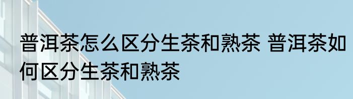 普洱茶怎么区分生茶和熟茶 普洱茶如何区分生茶和熟茶