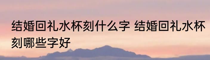 结婚回礼水杯刻什么字 结婚回礼水杯刻哪些字好