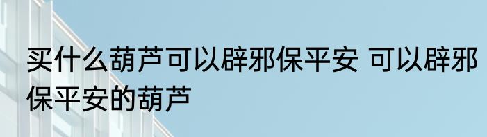 买什么葫芦可以辟邪保平安 可以辟邪保平安的葫芦