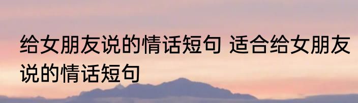 给女朋友说的情话短句 适合给女朋友说的情话短句