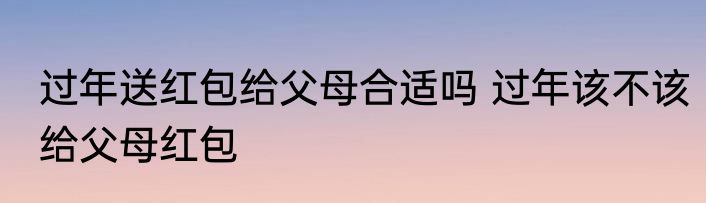 过年送红包给父母合适吗 过年该不该给父母红包