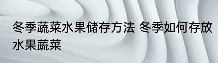 冬季蔬菜水果储存方法 冬季如何存放水果蔬菜