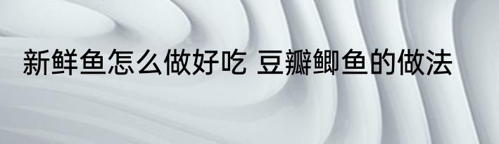 新鲜鱼怎么做好吃 豆瓣鲫鱼的做法