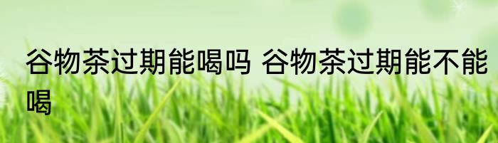 谷物茶过期能喝吗 谷物茶过期能不能喝