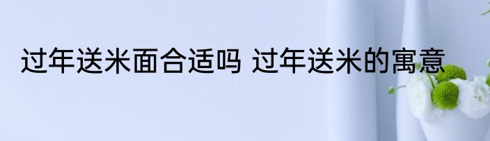 过年送米面合适吗 过年送米的寓意