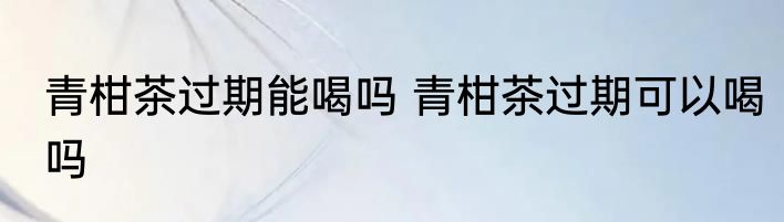 青柑茶过期能喝吗 青柑茶过期可以喝吗