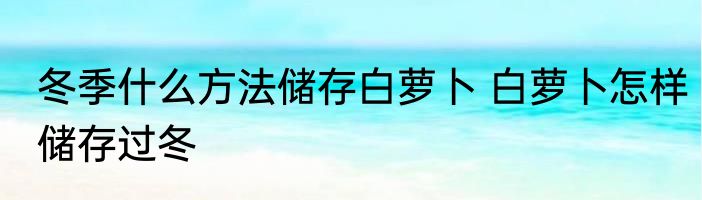 冬季什么方法储存白萝卜 白萝卜怎样储存过冬