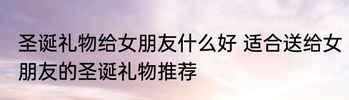 圣诞礼物给女朋友什么好 适合送给女朋友的圣诞礼物推荐