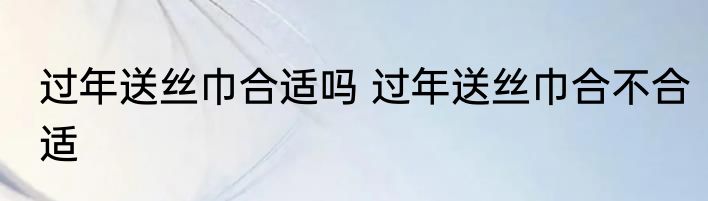 过年送丝巾合适吗 过年送丝巾合不合适