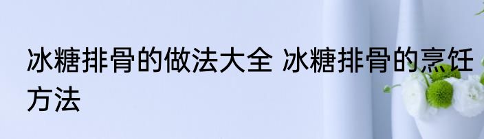 冰糖排骨的做法大全 冰糖排骨的烹饪方法
