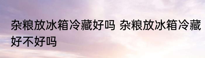 杂粮放冰箱冷藏好吗 杂粮放冰箱冷藏好不好吗