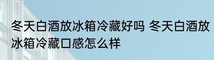 冬天白酒放冰箱冷藏好吗 冬天白酒放冰箱冷藏口感怎么样