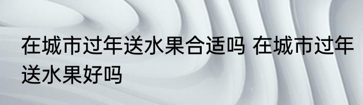 在城市过年送水果合适吗 在城市过年送水果好吗
