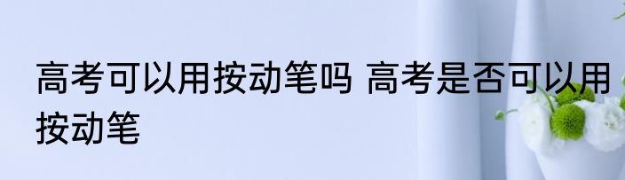 高考可以用按动笔吗 高考是否可以用按动笔