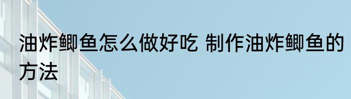 油炸鲫鱼怎么做好吃 制作油炸鲫鱼的方法