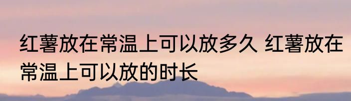 红薯放在常温上可以放多久 红薯放在常温上可以放的时长