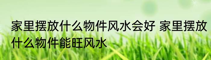 家里摆放什么物件风水会好 家里摆放什么物件能旺风水
