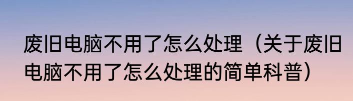 废旧电脑不用了怎么处理（关于废旧电脑不用了怎么处理的简单科普）