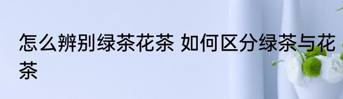 怎么辨别绿茶花茶 如何区分绿茶与花茶