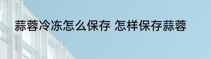 蒜蓉冷冻怎么保存 怎样保存蒜蓉