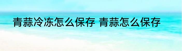 青蒜冷冻怎么保存 青蒜怎么保存