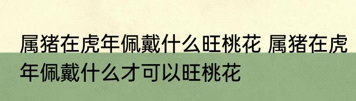 属猪在虎年佩戴什么旺桃花 属猪在虎年佩戴什么才可以旺桃花