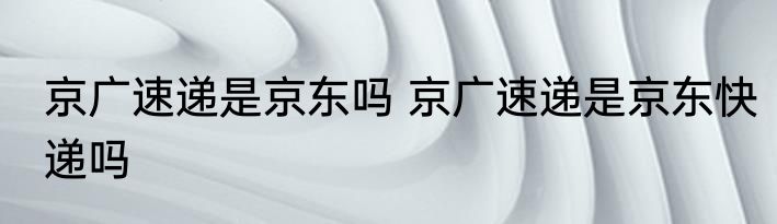 京广速递是京东吗 京广速递是京东快递吗