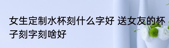 女生定制水杯刻什么字好 送女友的杯子刻字刻啥好