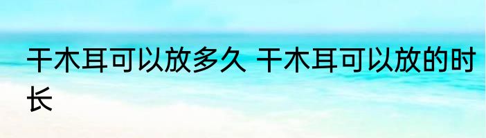 干木耳可以放多久 干木耳可以放的时长