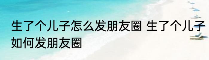 生了个儿子怎么发朋友圈 生了个儿子如何发朋友圈