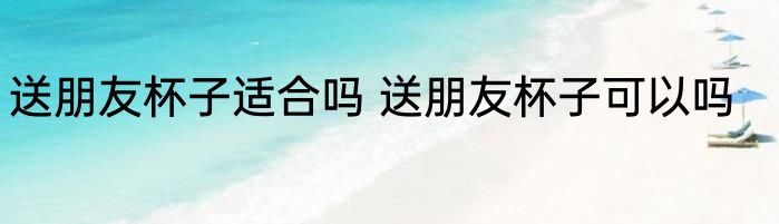 送朋友杯子适合吗 送朋友杯子可以吗