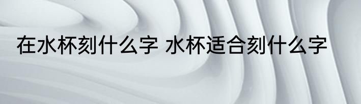 在水杯刻什么字 水杯适合刻什么字