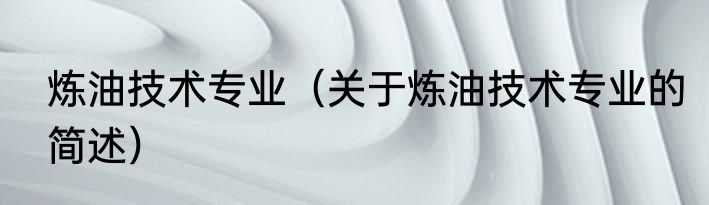 炼油技术专业（关于炼油技术专业的简述）
