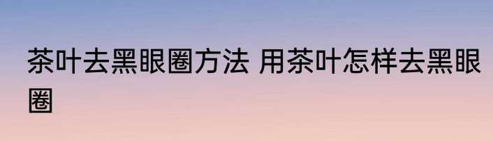 茶叶去黑眼圈方法 用茶叶怎样去黑眼圈