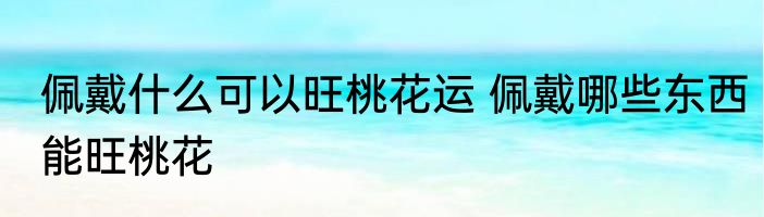 佩戴什么可以旺桃花运 佩戴哪些东西能旺桃花