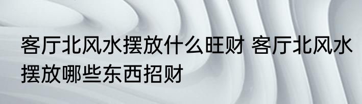 客厅北风水摆放什么旺财 客厅北风水摆放哪些东西招财