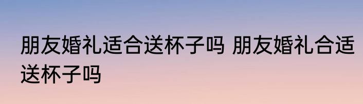 朋友婚礼适合送杯子吗 朋友婚礼合适送杯子吗