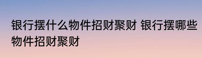 银行摆什么物件招财聚财 银行摆哪些物件招财聚财