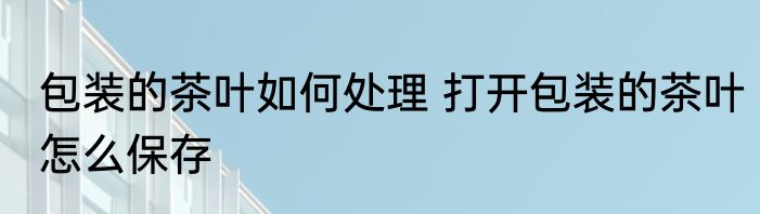 包装的茶叶如何处理 打开包装的茶叶怎么保存
