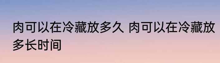 肉可以在冷藏放多久 肉可以在冷藏放多长时间