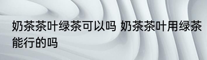 奶茶茶叶绿茶可以吗 奶茶茶叶用绿茶能行的吗