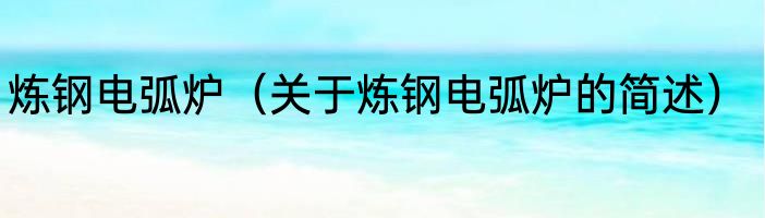 炼钢电弧炉（关于炼钢电弧炉的简述）