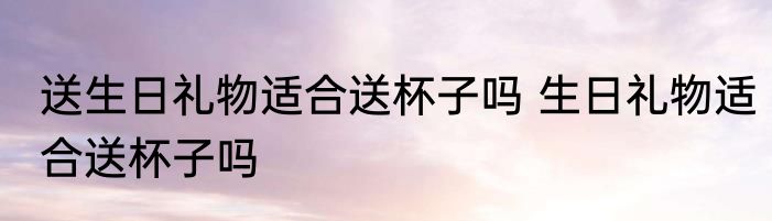 送生日礼物适合送杯子吗 生日礼物适合送杯子吗