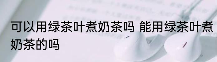 可以用绿茶叶煮奶茶吗 能用绿茶叶煮奶茶的吗