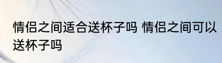 情侣之间适合送杯子吗 情侣之间可以送杯子吗