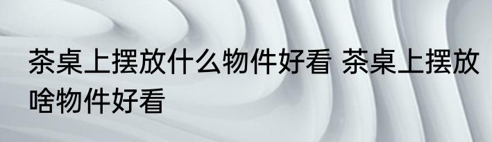 茶桌上摆放什么物件好看 茶桌上摆放啥物件好看