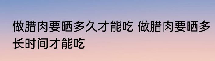 做腊肉要晒多久才能吃 做腊肉要晒多长时间才能吃
