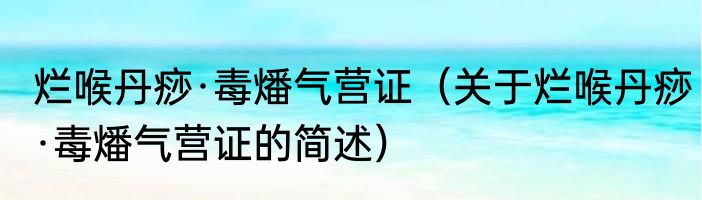 烂喉丹痧·毒燔气营证（关于烂喉丹痧·毒燔气营证的简述）