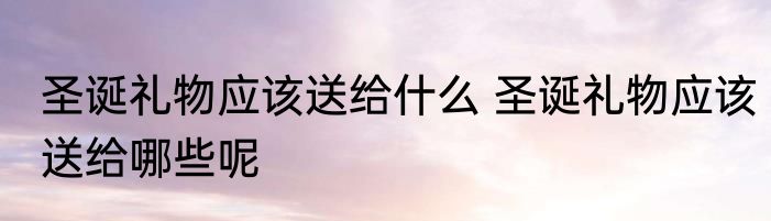 圣诞礼物应该送给什么 圣诞礼物应该送给哪些呢