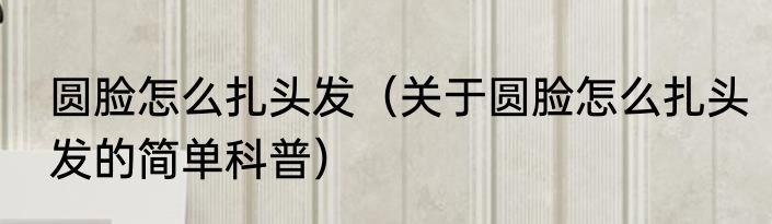 圆脸怎么扎头发（关于圆脸怎么扎头发的简单科普）